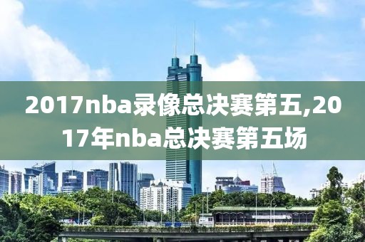 2017nba录像总决赛第五,2017年nba总决赛第五场