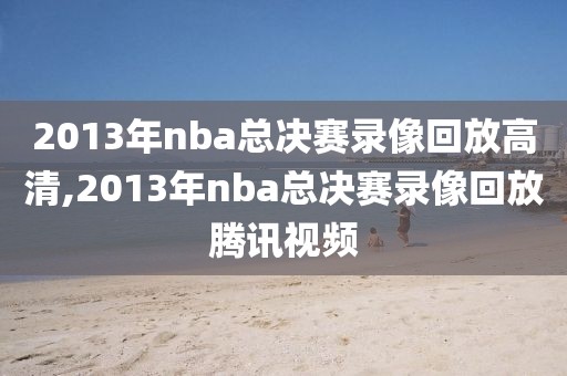 2013年nba总决赛录像回放高清,2013年nba总决赛录像回放腾讯视频