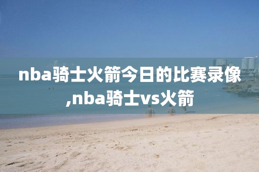 nba骑士火箭今日的比赛录像,nba骑士vs火箭