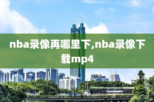 nba录像再哪里下,nba录像下载mp4