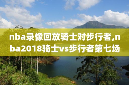 nba录像回放骑士对步行者,nba2018骑士vs步行者第七场