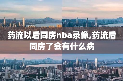 药流以后同房nba录像,药流后同房了会有什么病