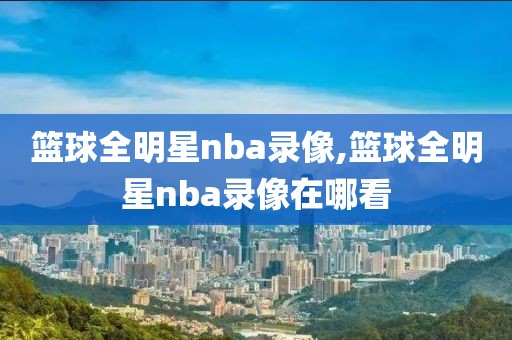 篮球全明星nba录像,篮球全明星nba录像在哪看