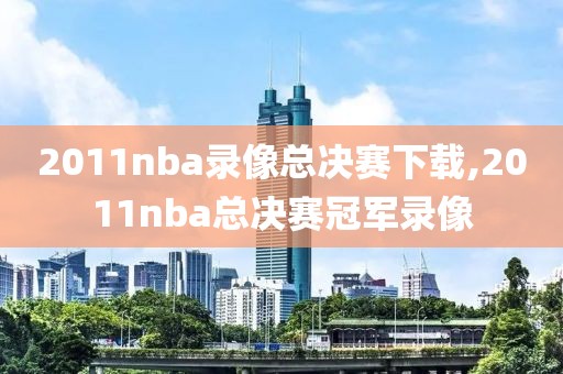 2011nba录像总决赛下载,2011nba总决赛冠军录像