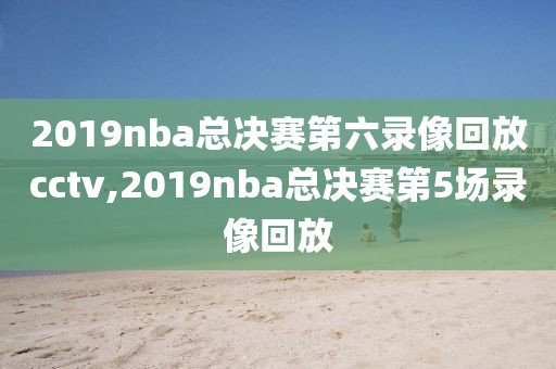 2019nba总决赛第六录像回放cctv,2019nba总决赛第5场录像回放