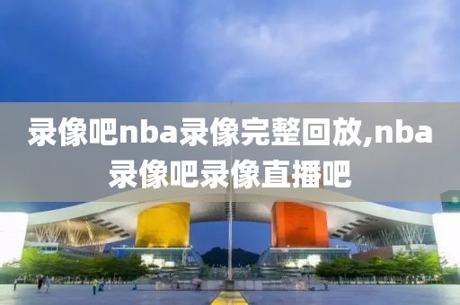 录像吧nba录像完整回放,nba录像吧录像直播吧