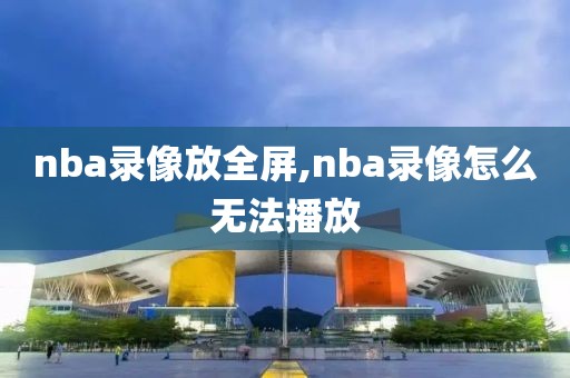 nba录像放全屏,nba录像怎么无法播放