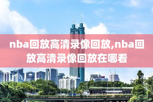 nba回放高清录像回放,nba回放高清录像回放在哪看