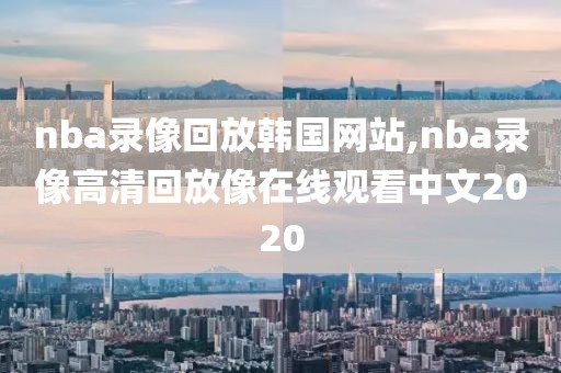 nba录像回放韩国网站,nba录像高清回放像在线观看中文2020