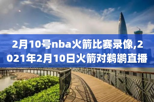 2月10号nba火箭比赛录像,2021年2月10日火箭对鹈鹕直播