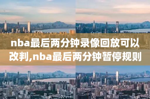 nba最后两分钟录像回放可以改判,nba最后两分钟暂停规则