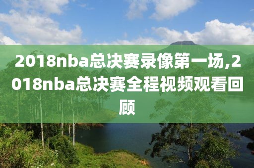 2018nba总决赛录像第一场,2018nba总决赛全程视频观看回顾