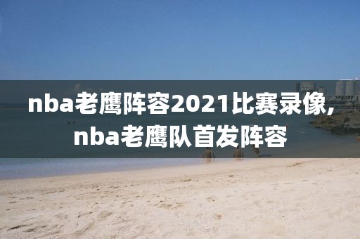 nba老鹰阵容2021比赛录像,nba老鹰队首发阵容