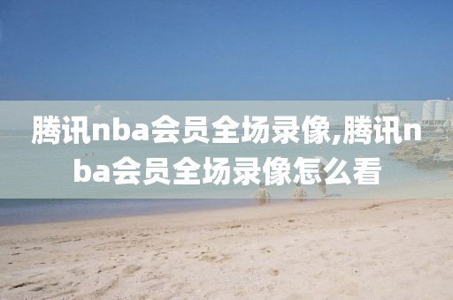 腾讯nba会员全场录像,腾讯nba会员全场录像怎么看