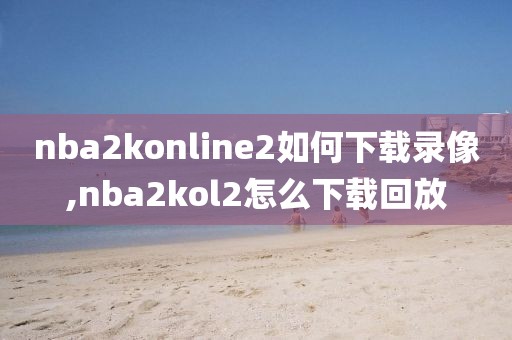 nba2konline2如何下载录像,nba2kol2怎么下载回放