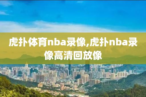 虎扑体育nba录像,虎扑nba录像高清回放像