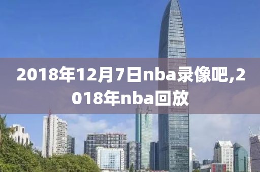 2018年12月7日nba录像吧,2018年nba回放