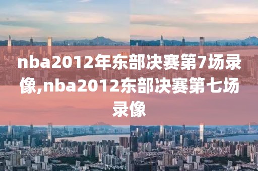 nba2012年东部决赛第7场录像,nba2012东部决赛第七场录像