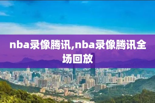 nba录像腾讯,nba录像腾讯全场回放