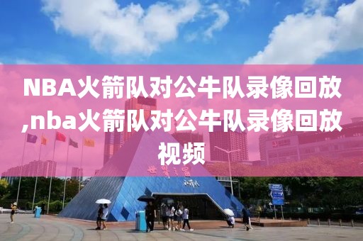 NBA火箭队对公牛队录像回放,nba火箭队对公牛队录像回放视频