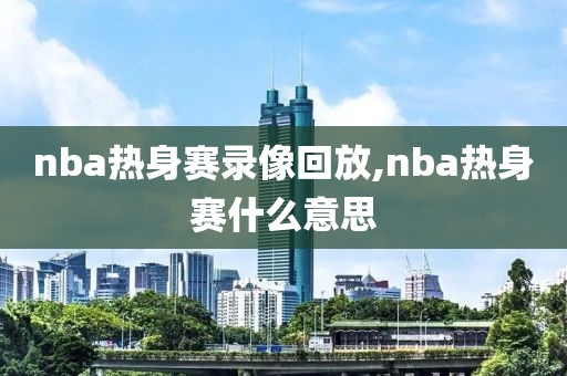 nba热身赛录像回放,nba热身赛什么意思