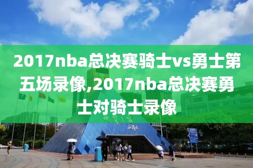 2017nba总决赛骑士vs勇士第五场录像,2017nba总决赛勇士对骑士录像