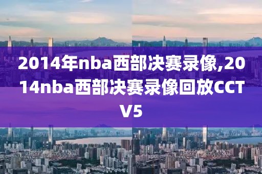 2014年nba西部决赛录像,2014nba西部决赛录像回放CCTV5