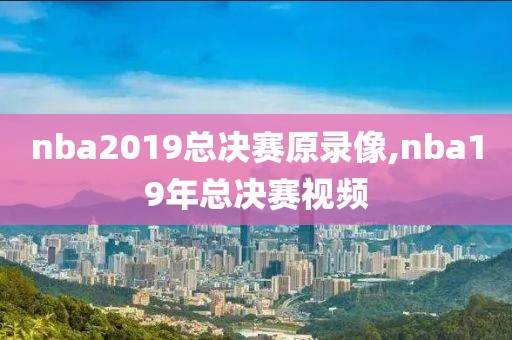 nba2019总决赛原录像,nba19年总决赛视频