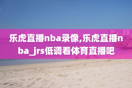 乐虎直播nba录像,乐虎直播nba_jrs低调看体育直播吧