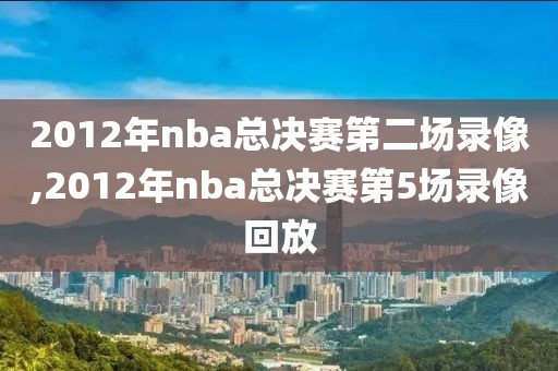 2012年nba总决赛第二场录像,2012年nba总决赛第5场录像回放