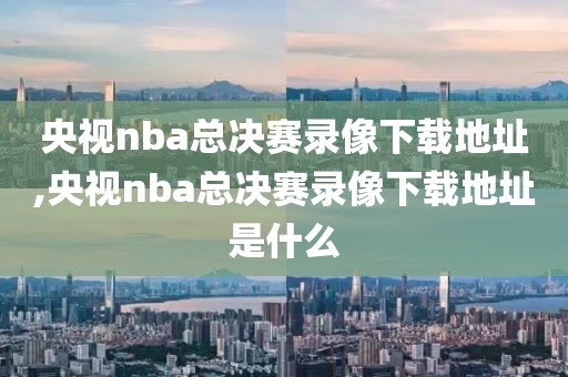 央视nba总决赛录像下载地址,央视nba总决赛录像下载地址是什么