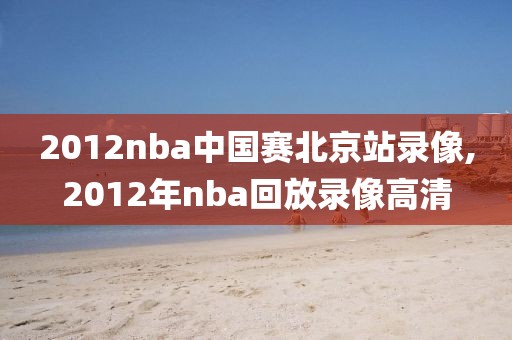 2012nba中国赛北京站录像,2012年nba回放录像高清