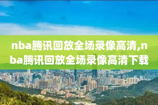 nba腾讯回放全场录像高清,nba腾讯回放全场录像高清下载