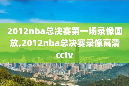 2012nba总决赛第一场录像回放,2012nba总决赛录像高清cctv