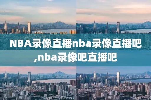 NBA录像直播nba录像直播吧,nba录像吧直播吧