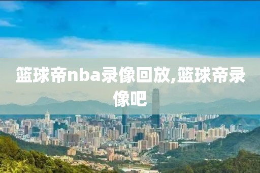 篮球帝nba录像回放,篮球帝录像吧