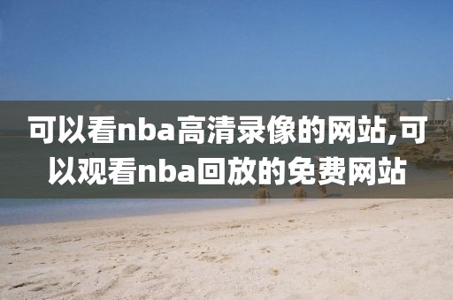 可以看nba高清录像的网站,可以观看nba回放的免费网站