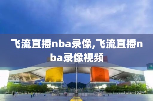 飞流直播nba录像,飞流直播nba录像视频