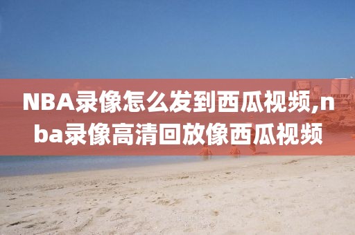 NBA录像怎么发到西瓜视频,nba录像高清回放像西瓜视频