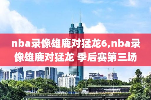 nba录像雄鹿对猛龙6,nba录像雄鹿对猛龙 季后赛第三场