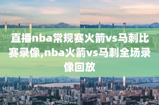 直播nba常规赛火箭vs马刺比赛录像,nba火箭vs马刺全场录像回放