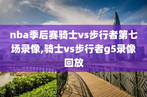 nba季后赛骑士vs步行者第七场录像,骑士vs步行者g5录像回放