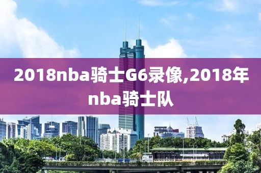 2018nba骑士G6录像,2018年nba骑士队