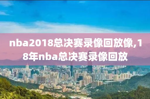 nba2018总决赛录像回放像,18年nba总决赛录像回放