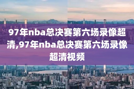 97年nba总决赛第六场录像超清,97年nba总决赛第六场录像超清视频