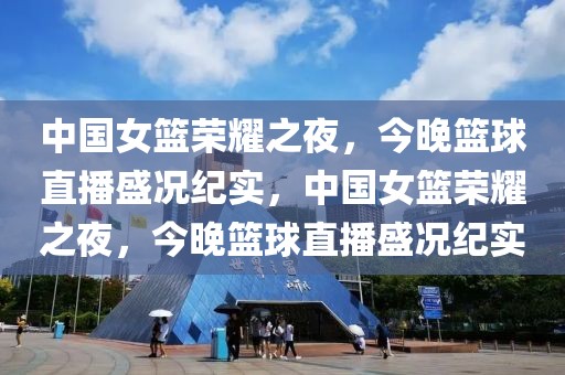 中国女篮荣耀之夜，今晚篮球直播盛况纪实，中国女篮荣耀之夜，今晚篮球直播盛况纪实