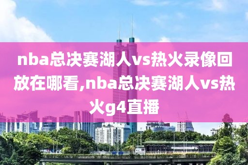 nba总决赛湖人vs热火录像回放在哪看,nba总决赛湖人vs热火g4直播