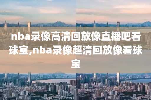 nba录像高清回放像直播吧看球宝,nba录像超清回放像看球宝