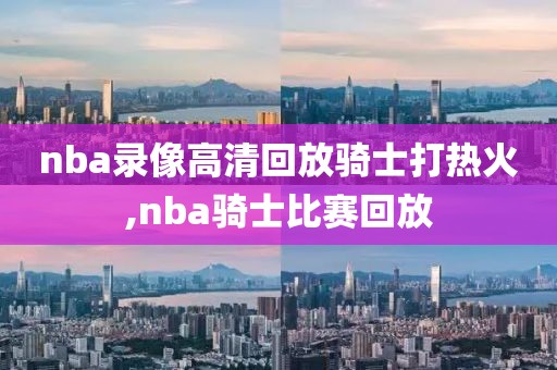 nba录像高清回放骑士打热火,nba骑士比赛回放
