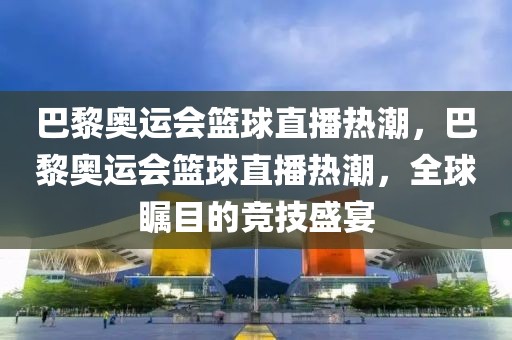 巴黎奥运会篮球直播热潮，巴黎奥运会篮球直播热潮，全球瞩目的竞技盛宴